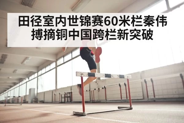 田径室内世锦赛60米栏秦伟搏摘铜中国跨栏新突破