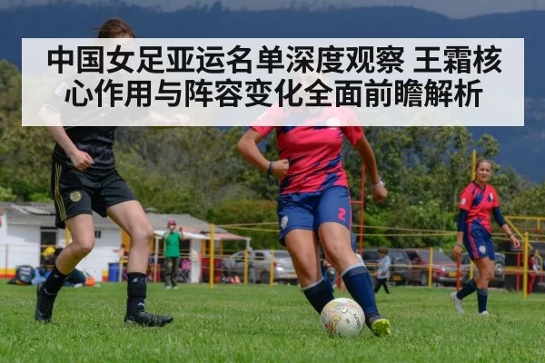 中国女足亚运名单深度观察 王霜核心作用与阵容变化全面前瞻解析